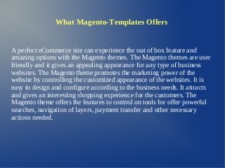 What Magento-Templates Offers


A perfect eCommerce site can experience the out of box feature and
amazing options with the Magento themes. The Magento themes are user
friendly and it gives an appealing appearance for any type of business
websites. The Magento theme promotes the marketing power of the
website by controlling the customized appearance of the websites. It is
easy to design and configure according to the business needs. It attracts
and gives an interesting shopping experience for the customers. The
Magento theme offers the features to control on tools for offer powerful
searches, navigation of layers, payment transfer and other necessary
actions needed.
 