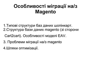 Особливості міграції на/з
Magento
1.Типові структури баз даних шопінкарт.
2.Структура бази даних magento (зі сторони
Cart2cart). Особливості моделі EAV.
3. Проблеми міграції на/з magento
4.Шляхи оптимізації.

 