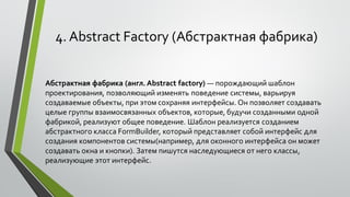 4. Abstract Factory (Абстрактная фабрика)
Абстрактная фабрика (англ. Abstract factory) — порождающий шаблон
проектирования, позволяющий изменять поведение системы, варьируя
создаваемые объекты, при этом сохраняя интерфейсы. Он позволяет создавать
целые группы взаимосвязанных объектов, которые, будучи созданными одной
фабрикой, реализуют общее поведение. Шаблон реализуется созданием
абстрактного класса FormBuilder, который представляет собой интерфейс для
создания компонентов системы(например, для оконного интерфейса он может
создавать окна и кнопки). Затем пишутся наследующиеся от него классы,
реализующие этот интерфейс.
 