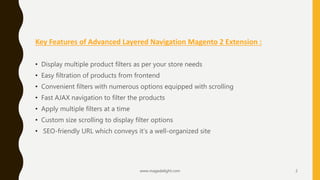 Key Features of Advanced Layered Navigation Magento 2 Extension :
• Display multiple product filters as per your store needs
• Easy filtration of products from frontend
• Convenient filters with numerous options equipped with scrolling
• Fast AJAX navigation to filter the products
• Apply multiple filters at a time
• Custom size scrolling to display filter options
• SEO-friendly URL which conveys it’s a well-organized site
www.magedelight.com 2
 