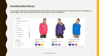 Fast AJAX product filtering :
The module reduces the catalog filtration time which means customers don’t need to wait for reloading of a
whole page. This will improve your site’s performance like never before.
www.magedelight.com 4
 