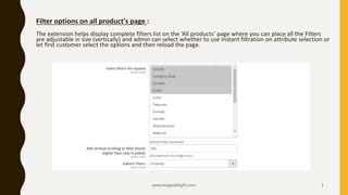 www.magedelight.com 5
Filter options on all product's page :
The extension helps display complete filters list on the ‘All products’ page where you can place all the Filters
are adjustable in size (vertically) and admin can select whether to use instant filtration on attribute selection or
let first customer select the options and then reload the page.
 