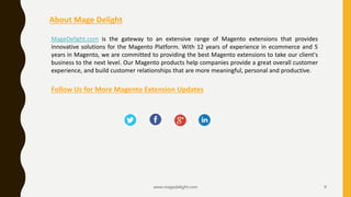 www.magedelight.com 9
About Mage Delight
MageDelight.com is the gateway to an extensive range of Magento extensions that provides
innovative solutions for the Magento Platform. With 12 years of experience in ecommerce and 5
years in Magento, we are committed to providing the best Magento extensions to take our client's
business to the next level. Our Magento products help companies provide a great overall customer
experience, and build customer relationships that are more meaningful, personal and productive.
Follow Us for More Magento Extension Updates
 