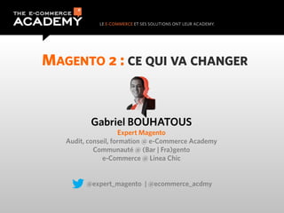 MAGENTO 2 : CE QUI VA CHANGER


          Gabriel BOUHATOUS
                     Expert Magento
   Audit, conseil, formation @ e-Commerce Academy
            Communauté @ (Bar | Fra)gento
               e-Commerce @ Linea Chic


         @expert_magento | @ecommerce_acdmy
 