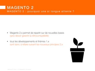MAGENTO 2! 
MAGENTO 2 : pourq u o i u n e s i l o n g u e a t t e n t e ? 
Le rachat par eBay a occasionné :! 
• une réorganisation des équipes 
• le départ du CTO  de l’architecte vers OroCRM 
• une tentative d’intégration dans X.Commerce 
• et finalement une ré-allocation des ressources X.Commerce vers Magento 2 
BARGENTO!2014!–!E/COMMERCE!ACADEMY! 
 