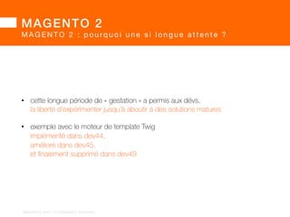 MAGENTO 2! 
MAGENTO 2 : pourq u o i u n e s i l o n g u e a t t e n t e ? 
Même sans le retard lié au rachat :! 
• une fois la solution adoptée à large échelle, 
tout changement majeur est impossible 
• l’éditeur est contraint de garantir 
une rétrocompatibilité sur la version majeure 
BARGENTO!2014!–!E/COMMERCE!ACADEMY! 
 
