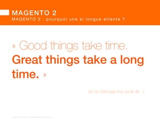 MAGENTO 2 
MAGENTO 2 : pourq u o i u n e s i l o n g u e a t t e n t e ?  
• Magento 2.x permet de repartir sur de nouvelles bases  
sans devoir garantir la rétrocompatibilité 
 
• tous les développements et thèmes 1.x  
sont donc à refaire suivant les nouveaux principes 2.x 
	 