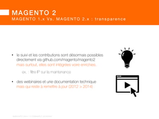 MAGENTO 2! 
MAGENTO 2 : pourq u o i u n e s i l o n g u e a t t e n t e ? 
• cette longue période de « gestation » a permis aux dévs. 
la liberté d’expérimenter jusqu’à aboutir à des solutions matures 
• exemple avec le moteur de template Twig 
implémenté dans dev44, 
amélioré dans dev45, 
et finalement supprimé dans dev49 
BARGENTO!2014!–!E/COMMERCE!ACADEMY! 
 