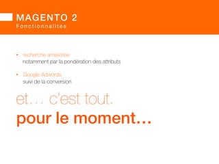 MAGENTO 2! 
Q u a l i t é 
• avis : la vraie nouveauté de Magento 2 est 
la présence de tests automatisés 
• le véritable intérêt des changements apportés 
est d’avoir rendu le socle Magento 2 : 
• nativement testable 
• nativement testé 
• donc cohérent avec le positionnement « Enterprise » 
 