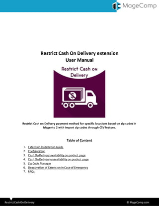 RestrictCashOn Delivery © MageComp.com
Restrict Cash On Delivery extension
User Manual
Restrict Cash on Delivery payment method for specific locations based on zip codes in
Magento 2 with import zip codes through CSV feature.
Table of Content
1. Extension Installation Guide
2. Configuration
3. Cash On Delivery availability on product page
4. Cash On Delivery unavailability on product page
5. Zip Code Manager
6. Deactivation of Extension in Case of Emergency
7. FAQs
 