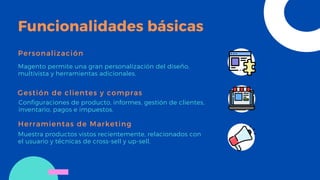 Funcionalidades básicas
Personalización
Magento permite una gran personalización del diseño,
multivista y herramientas adicionales.
Gestión de clientes y compras
Configuraciones de producto, informes, gestión de clientes,
inventario, pagos e impuestos.
Herramientas de Marketing
Muestra productos vistos recientemente, relacionados con
el usuario y técnicas de cross-sell y up-sell.
 