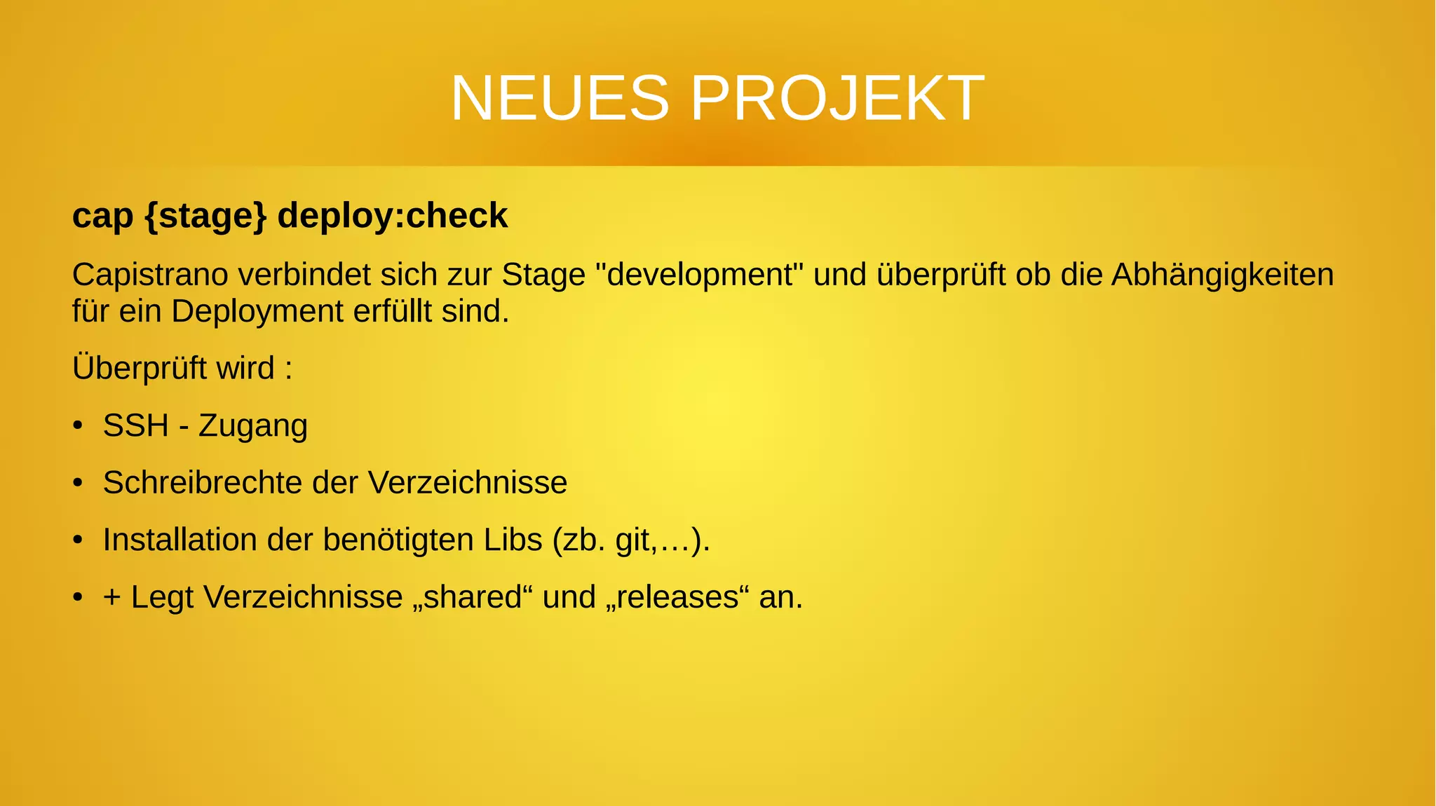 NEUES PROJEKT
cap {stage} deploy:check
Capistrano verbindet sich zur Stage "development" und überprüft ob die Abhängigkeiten
für ein Deployment erfüllt sind.
Überprüft wird :
● SSH - Zugang
● Schreibrechte der Verzeichnisse
● Installation der benötigten Libs (zb. git,…).
● + Legt Verzeichnisse „shared“ und „releases“ an.
 