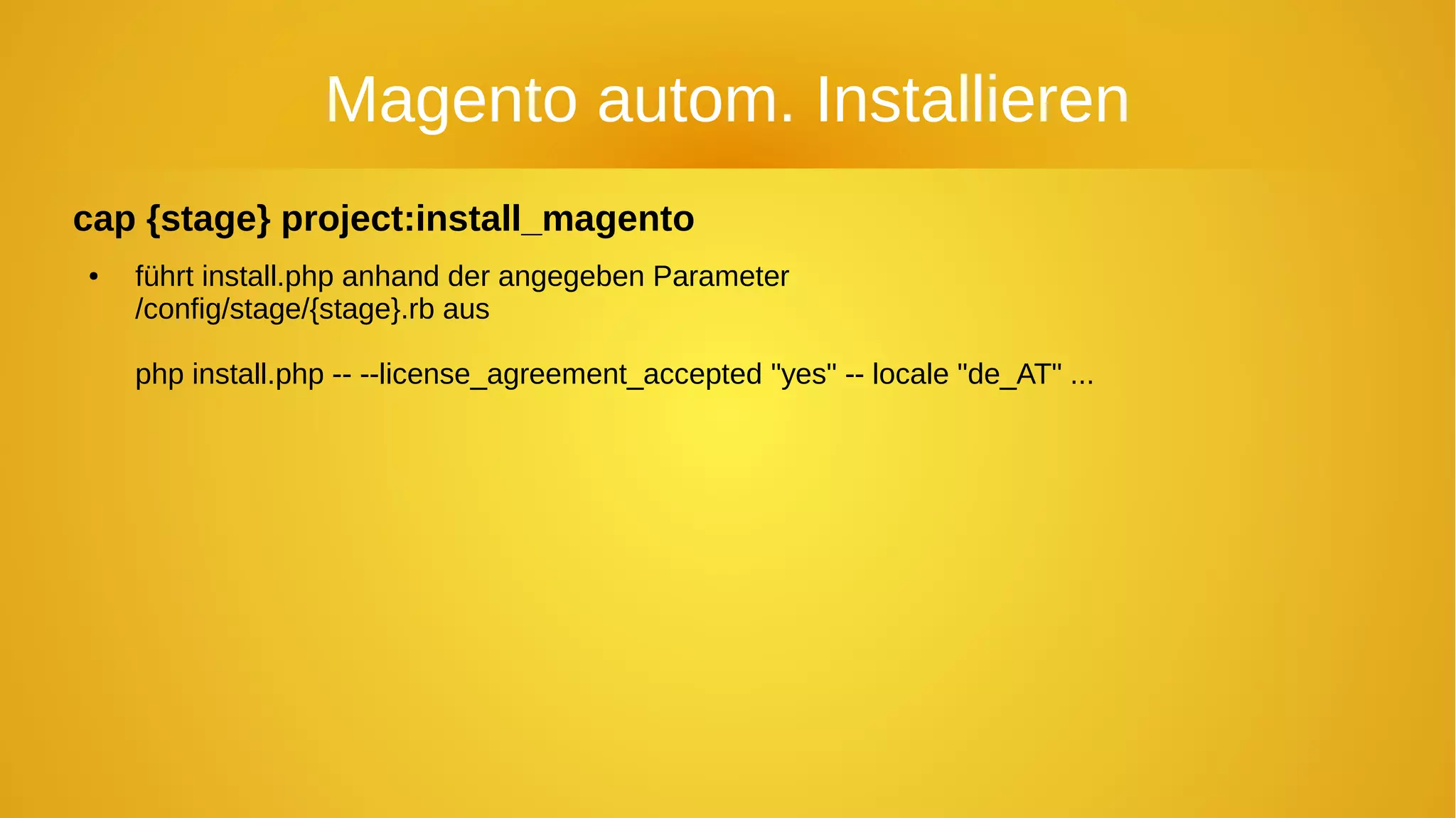 Magento autom. Installieren
cap {stage} project:install_magento
● führt install.php anhand der angegeben Parameter
/config/stage/{stage}.rb aus
php install.php -- --license_agreement_accepted "yes" -- locale "de_AT" ...
 