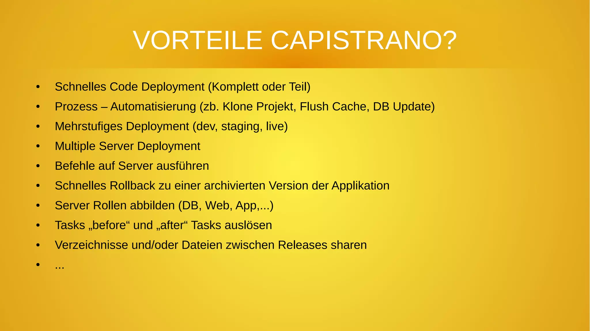 VORTEILE CAPISTRANO?
● Schnelles Code Deployment (Komplett oder Teil)
● Prozess – Automatisierung (zb. Klone Projekt, Flush Cache, DB Update)
● Mehrstufiges Deployment (dev, staging, live)
● Multiple Server Deployment
● Befehle auf Server ausführen
● Schnelles Rollback zu einer archivierten Version der Applikation
● Server Rollen abbilden (DB, Web, App,...)
● Tasks „before“ und „after“ Tasks auslösen
● Verzeichnisse und/oder Dateien zwischen Releases sharen
● ...
 