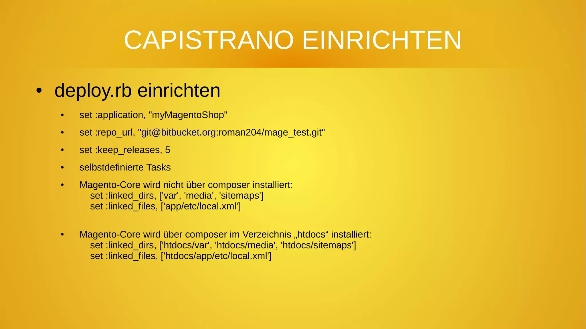 CAPISTRANO EINRICHTEN
● deploy.rb einrichten
● set :application, "myMagentoShop"
● set :repo_url, "git@bitbucket.org:roman204/mage_test.git"
● set :keep_releases, 5
● selbstdefinierte Tasks
● Magento-Core wird nicht über composer installiert:
set :linked_dirs, ['var', 'media', 'sitemaps']
set :linked_files, ['app/etc/local.xml']
● Magento-Core wird über composer im Verzeichnis „htdocs“ installiert:
set :linked_dirs, ['htdocs/var', 'htdocs/media', 'htdocs/sitemaps']
set :linked_files, ['htdocs/app/etc/local.xml']
 