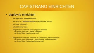 CAPISTRANO EINRICHTEN
● deploy.rb einrichten
● set :application, "myMagentoShop"
● set :repo_url, "git@bitbucket.org:roman204/mage_test.git"
● set :keep_releases, 5
● selbstdefinierte Tasks
● Magento-Core wird nicht über composer installiert:
set :linked_dirs, ['var', 'media', 'sitemaps']
set :linked_files, ['app/etc/local.xml']
● Magento-Core wird über composer im Verzeichnis „htdocs“ installiert:
set :linked_dirs, ['htdocs/var', 'htdocs/media', 'htdocs/sitemaps']
set :linked_files, ['htdocs/app/etc/local.xml']
 
