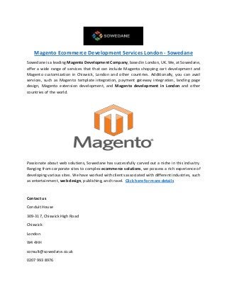 Magento Ecommerce Development Services London - Sowedane
Sowedane is a leading Magento Development Company, based in London, UK. We, at Sowedane,
offer a wide range of services that that can include Magento shopping cart development and
Magento customization in Chiswick, London and other countries. Additionally, you can avail
services, such as Magento template integration, payment gateway integration, landing page
design, Magento extension development, and Magento development in London and other
countries of the world.
Passionate about web solutions, Sowedane has successfully carved out a niche in this industry.
Ranging from corporate sites to complex ecommerce solutions, we possess a rich experience of
developing various sites. We have worked with clients associated with different industries, such
as entertainment, web design, publishing, and travel. Click here for more details
Contact us
Conduit House
309-317, Chiswick High Road
Chiswick
London
W4 4HH
consult@sowedane.co.uk
0207 993 8976
 