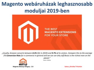 Magento webáruházak leghasznosabb
moduljai 2019-ben
„Usually, Amazon converts between 8.3% (Q1 in 2019) and 9.7% of its visitors. Compare this to the average
2% Conversion Rate for e-commerce in general and we can see why Jeff Bezos is the richest man on the
planet.”
Source: Statista
Száraz „ChrisDry” KrisztiánMagento Meetup Hungary - 2.0
 
