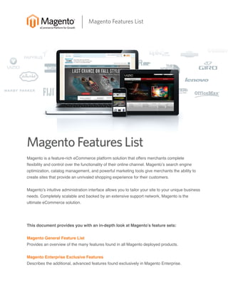 Magento Features List

Magento Features List
Magento is a feature-rich eCommerce platform solution that offers merchants complete

flexibility and control over the functionality of their online channel. Magento’s search engine

optimization, catalog management, and powerful marketing tools give merchants the ability to
create sites that provide an unrivaled shopping experience for their customers.

Magento’s intuitive administration interface allows you to tailor your site to your unique business
needs. Completely scalable and backed by an extensive support network, Magento is the
ultimate eCommerce solution.

This document provides you with an in-depth look at Magento’s feature sets:
Magento General Feature List

Provides an overview of the many features found in all Magento deployed products.
Magento Enterprise Exclusive Features

Describes the additional, advanced features found exclusively in Magento Enterprise.

 