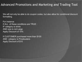 Advanced Promotions and Marketing and Trading Tool

 We will not only be able to do coupon codes, but also allow for conditional discount
 formatting.

 For instance
 If ALL of these conditions are TRUE :
 IF category is shirts
 AND size is not Large
 Apply Discount of 10%

 If CUSTOMER purchased more than $100
 AND category is Pricebusters
 Apply Discount of $10
 