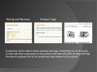 Rating and Reviews              Product Tags




Customers will be able to leave reviews and tags, moderated by us of course,
to help sell other customers on the product and help with SEO as they will help
the search engines find us for words they feel relates to the product
 