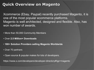 Quick Overview on Magento

Xcommerce (Ebay, Paypal) recently purchased Magento, it is
one of the most popular ecommerce platforms.
Magento is well architected, designed and flexible. Also, has
won number of awards.

• More than 50,000 Community Members

• Over 2.5 Million+ Downloads

• 180+ Solution Providers selling Magento Worldwide

• Over 70 partners

• Open source & popular makes for lots of developers.

https://www.x.com/developers/developer-directory#!gp=magento
 
