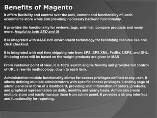 Benefits of Magento
It offers flexibility and control over the look, content and functionality of each
ecommerce store while still providing necessary backend functionality.

It provides the functionality for reviews, tags, wish list, compare products and many
more. Helpful to both SEO and UI

It is integrated with AJAX rich environment technology for facilitating features like one
click checkout.

It is integrated with real time shipping rate from SPS, SPS XML, FedEx, USPS, and DHL.
Shipping rates will be based on the weight products are given in MAS

From customer point of view, it is 100% search engine friendly and provides full control
of URL’s rewrite methodology, down to each item.

Administration module functionality allows for access privileges defined at any user. It
allows defining multiple administrators with specific access privileges. Landing page of
admin panel is in form of a dashboard, providing vital information of orders, products,
and graphical representation on daily, monthly and yearly basis. Admin can create
multiple store and easily manage them from admin panel. It provides a strong interface
and functionality for reporting.
 