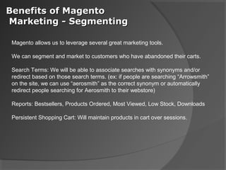 Benefits of Magento
Marketing - Segmenting

 Magento allows us to leverage several great marketing tools.

 We can segment and market to customers who have abandoned their carts.

 Search Terms: We will be able to associate searches with synonyms and/or
 redirect based on those search terms. (ex: if people are searching “Arrowsmith”
 on the site, we can use “aerosmith” as the correct synonym or automatically
 redirect people searching for Aerosmith to their webstore)

 Reports: Bestsellers, Products Ordered, Most Viewed, Low Stock, Downloads

 Persistent Shopping Cart: Will maintain products in cart over sessions.
 
