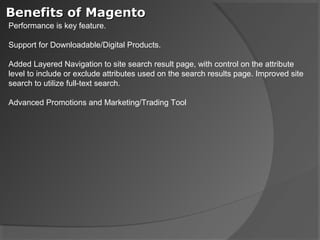 Benefits of Magento
Performance is key feature.

Support for Downloadable/Digital Products.

Added Layered Navigation to site search result page, with control on the attribute
level to include or exclude attributes used on the search results page. Improved site
search to utilize full-text search.

Advanced Promotions and Marketing/Trading Tool
 
