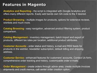 Features in Magento
Analytics and Reporting - the script is integrated with Google Analytics and
offers many different reports. Easily add bands own GA code to the if desired.

Product Browsing - multiple images for products, options for extensive reviews,
wishlists and much more.

Catalog Browsing - easy navigation, advanced product filtering system, product
comparison.

Catalog Management - inventory management, batch import and export of
products, different tax rates per location, additional product attributes.

Customer Accounts - order status and history, e-mail and RSS feeds for
products in the wishlist, newsletter subscription, default billing and shipping
address.

Customer Service - enhanced features for customers' accounts, Contact Us form,
comprehensive order tracking and history, customizable order e-mails.

Order Management - create orders through admin area, create multiple invoices
shipments and credit memos, call center order creation option.
 
