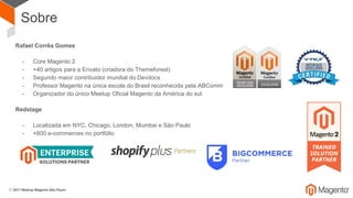 Sobre
Rafael Corrêa Gomes
- Core Magento 2
- +40 artigos para a Envato (criadora do Themeforest)
- Segundo maior contribuidor mundial do Devdocs
- Professor Magento na única escola do Brasil reconhecida pela ABComm
- Organizador do único Meetup Oficial Magento da América do sul.
Redstage
- Localizada em NYC, Chicago, London, Mumbai e São Paulo
- +600 e-commerces no portfólio
 