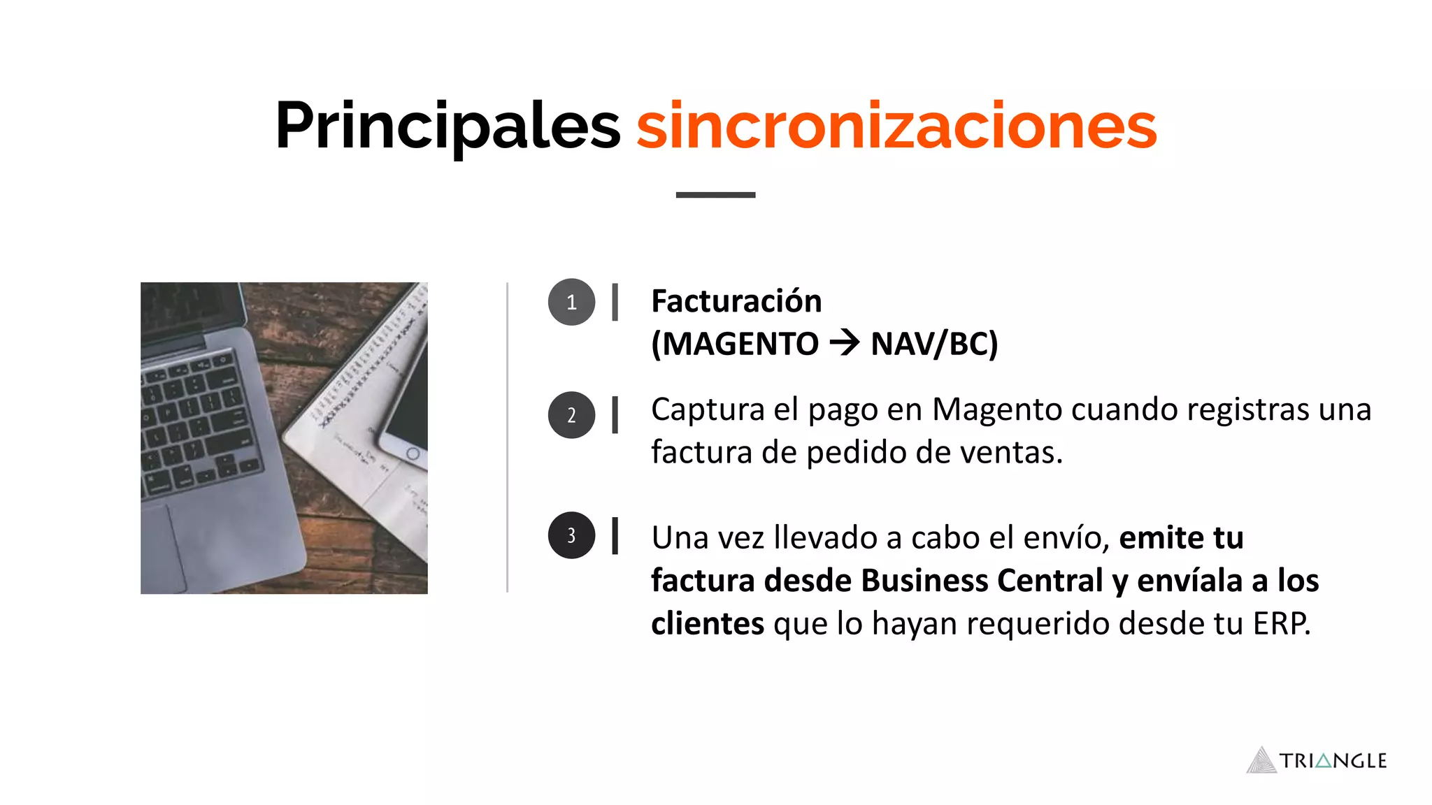 Principales sincronizaciones
Una vez llevado a cabo el envío, emite tu
factura desde Business Central y envíala a los
clientes que lo hayan requerido desde tu ERP.
1 Facturación
(MAGENTO  NAV/BC)
Captura el pago en Magento cuando registras una
factura de pedido de ventas.
 