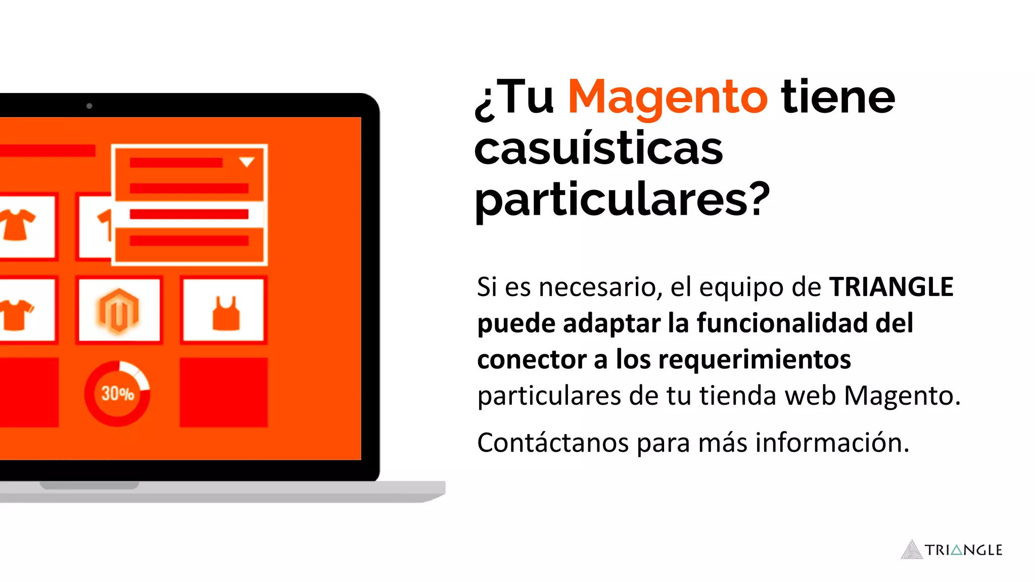 ¿Tu Magento tiene
casuísticas
particulares?
Si es necesario, el equipo de TRIANGLE
puede adaptar la funcionalidad del
conector a los requerimientos
particulares de tu tienda web Magento.
Contáctanos para más información.
 