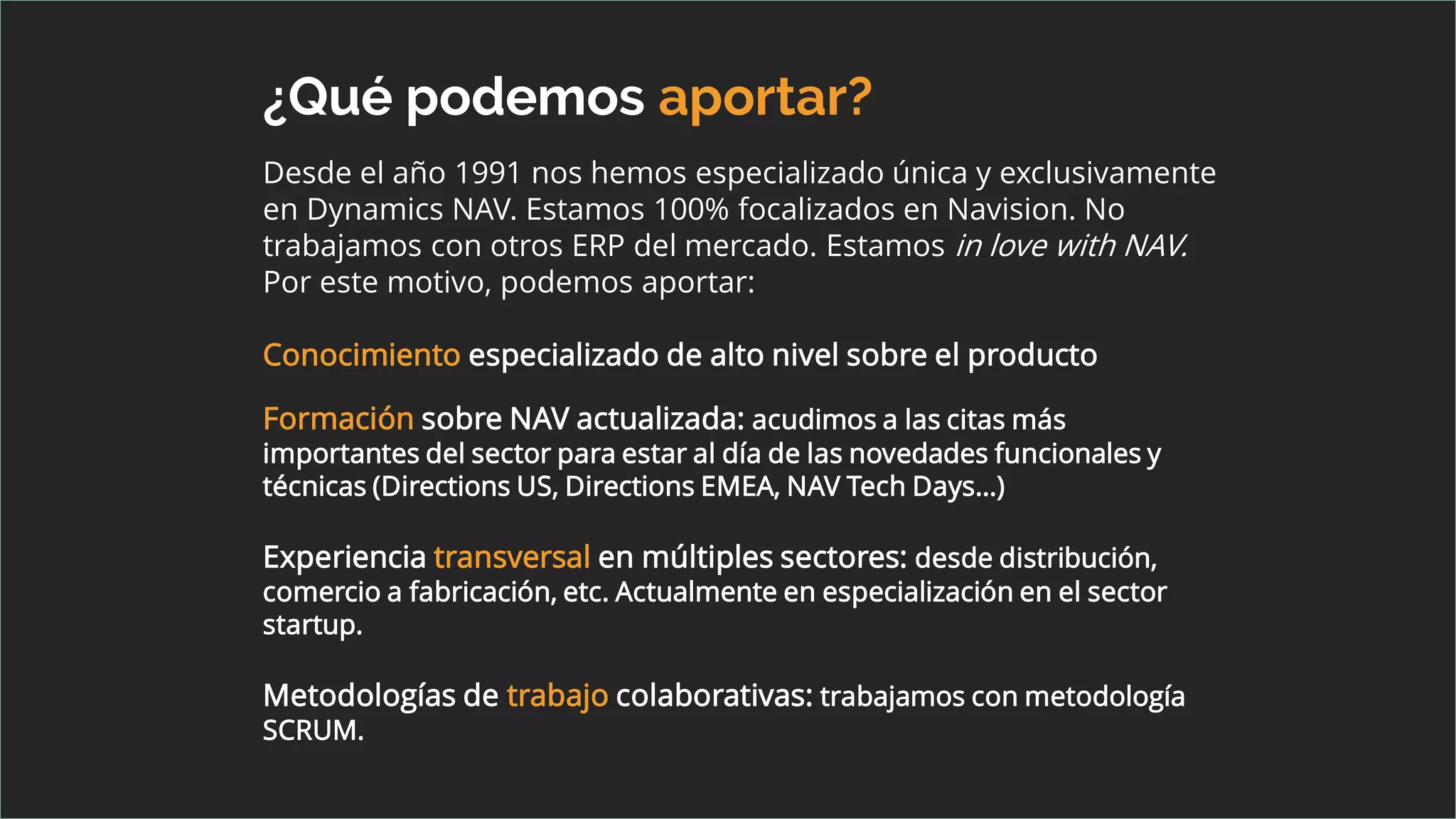 ¿Qué podemos aportar?
Desde el año 1991 nos hemos especializado única y exclusivamente
en Dynamics NAV. Estamos 100% focalizados en Navision. No
trabajamos con otros ERP del mercado. Estamos in love with NAV.
Por este motivo, podemos aportar:
Conocimiento especializado de alto nivel sobre el producto
Formación sobre NAV actualizada: acudimos a las citas más
importantes del sector para estar al día de las novedades funcionales y
técnicas (Directions US, Directions EMEA, NAV Tech Days…)
Experiencia transversal en múltiples sectores: desde distribución,
comercio a fabricación, etc. Actualmente en especialización en el sector
startup.
Metodologías de trabajo colaborativas: trabajamos con metodología
SCRUM.
 