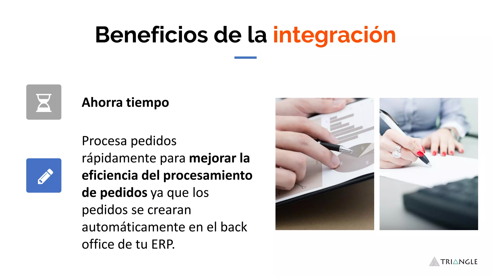 Beneficios de la integración
Ahorra tiempo
Procesa pedidos
rápidamente para mejorar la
eficiencia del procesamiento
de pedidos ya que los
pedidos se crearan
automáticamente en el back
office de tu ERP.
 