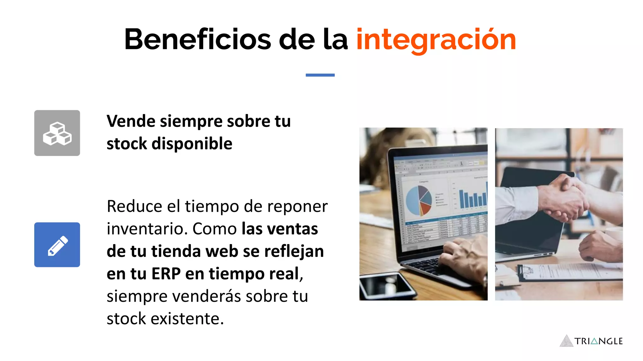 Beneficios de la integración
Vende siempre sobre tu
stock disponible
Reduce el tiempo de reponer
inventario. Como las ventas
de tu tienda web se reflejan
en tu ERP en tiempo real,
siempre venderás sobre tu
stock existente.
 
