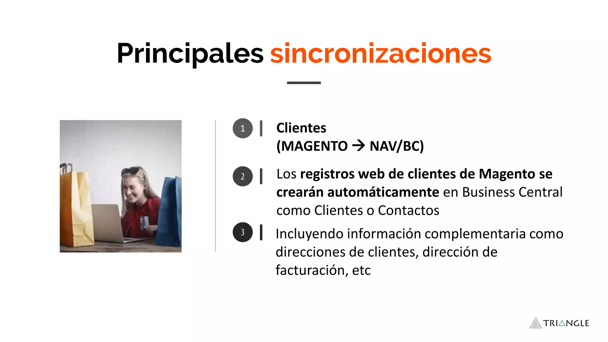 1 Clientes
(MAGENTO  NAV/BC)
Incluyendo información complementaria como
direcciones de clientes, dirección de
facturación, etc
Principales sincronizaciones
Los registros web de clientes de Magento se
crearán automáticamente en Business Central
como Clientes o Contactos
 