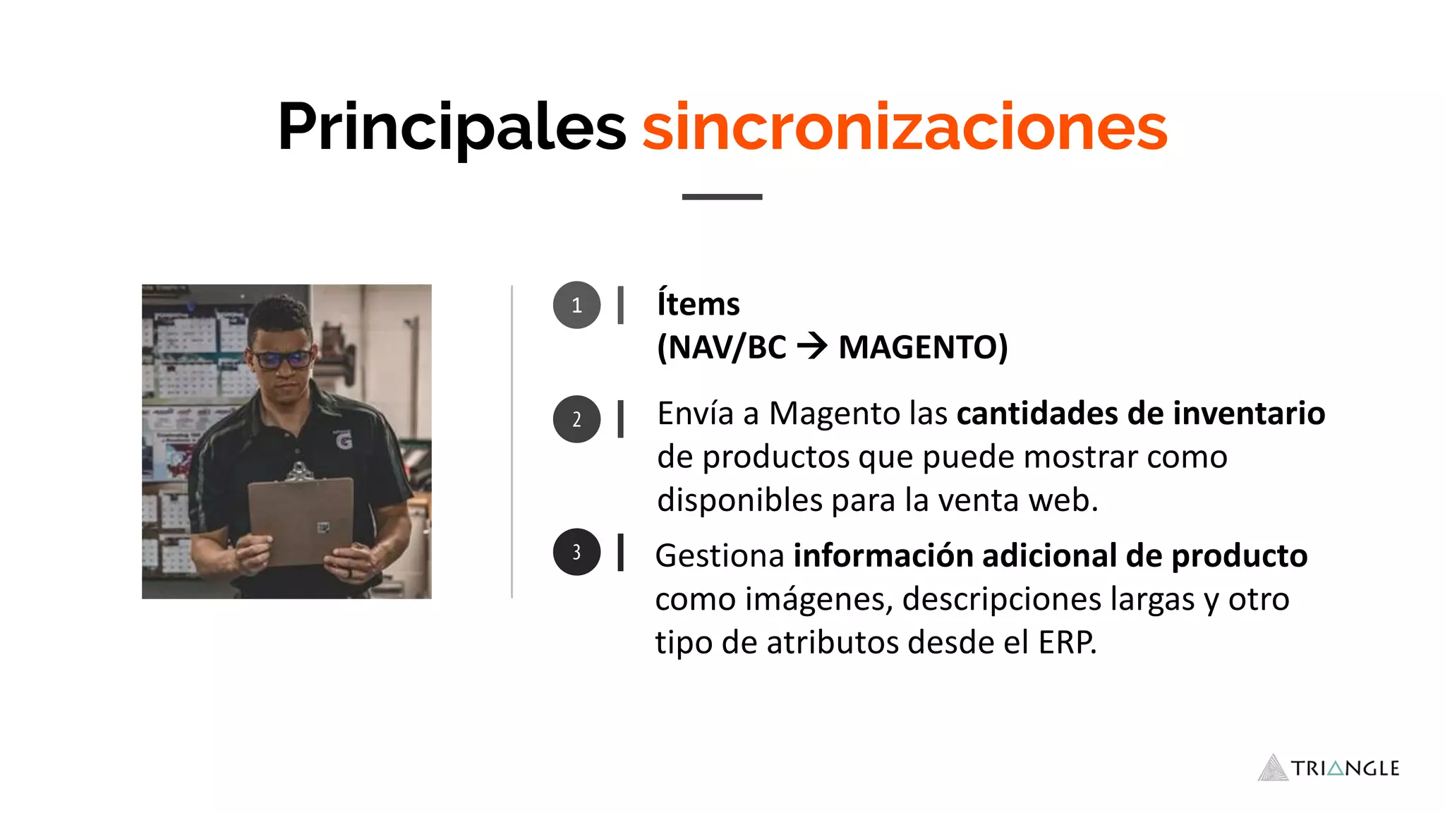 1 Ítems
(NAV/BC  MAGENTO)
Gestiona información adicional de producto
como imágenes, descripciones largas y otro
tipo de atributos desde el ERP.
Principales sincronizaciones
Envía a Magento las cantidades de inventario
de productos que puede mostrar como
disponibles para la venta web.
 