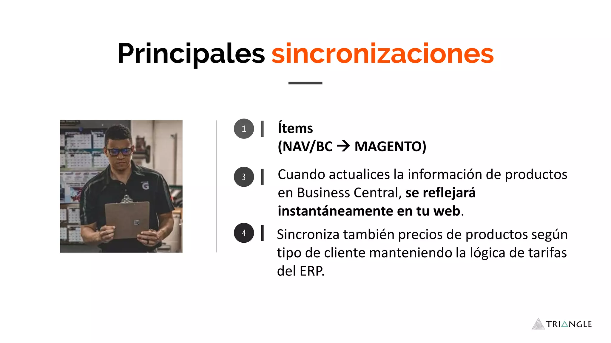 Ítems
(NAV/BC  MAGENTO)
Sincroniza también precios de productos según
tipo de cliente manteniendo la lógica de tarifas
del ERP.
Principales sincronizaciones
Cuando actualices la información de productos
en Business Central, se reflejará
instantáneamente en tu web.
1
 