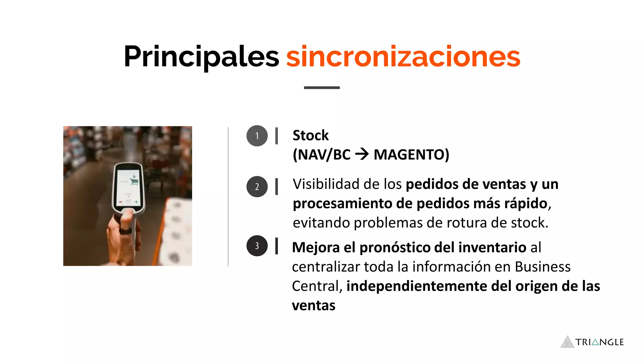 Stock
(NAV/BC  MAGENTO)
Mejora el pronóstico del inventario al
centralizar toda la información en Business
Central, independientemente del origen de las
ventas
Principales sincronizaciones
Visibilidad de los pedidos de ventas y un
procesamiento de pedidos más rápido,
evitando problemas de rotura de stock.
 