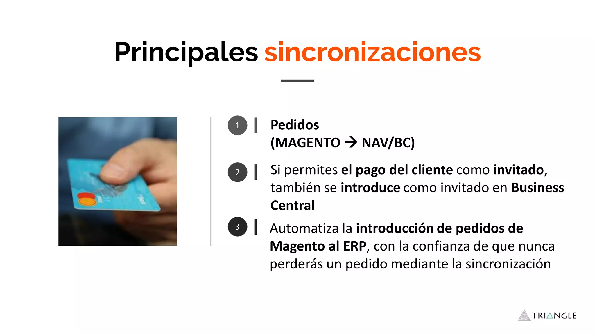 1 Pedidos
(MAGENTO  NAV/BC)
Automatiza la introducción de pedidos de
Magento al ERP, con la confianza de que nunca
perderás un pedido mediante la sincronización
Principales sincronizaciones
Si permites el pago del cliente como invitado,
también se introduce como invitado en Business
Central
 