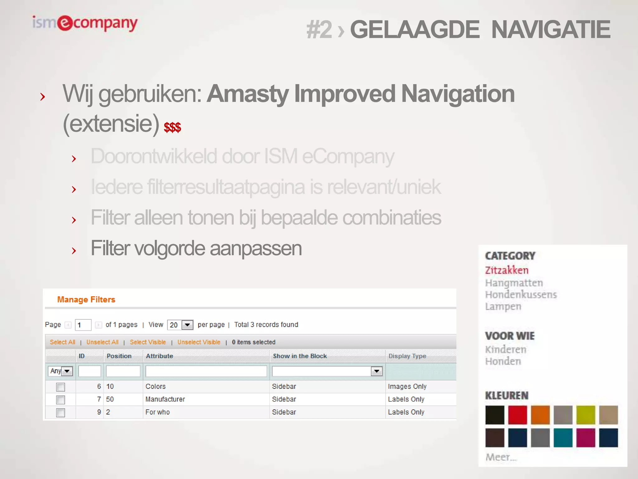 › Wij gebruiken: Amasty Improved Navigation
(extensie) $$$
› Doorontwikkeld door ISM eCompany
› Iedere filterresultaatpagina is relevant/uniek
› Filter alleen tonen bij bepaalde combinaties
› Filter volgorde aanpassen
#2 › GELAAGDE NAVIGATIE
 