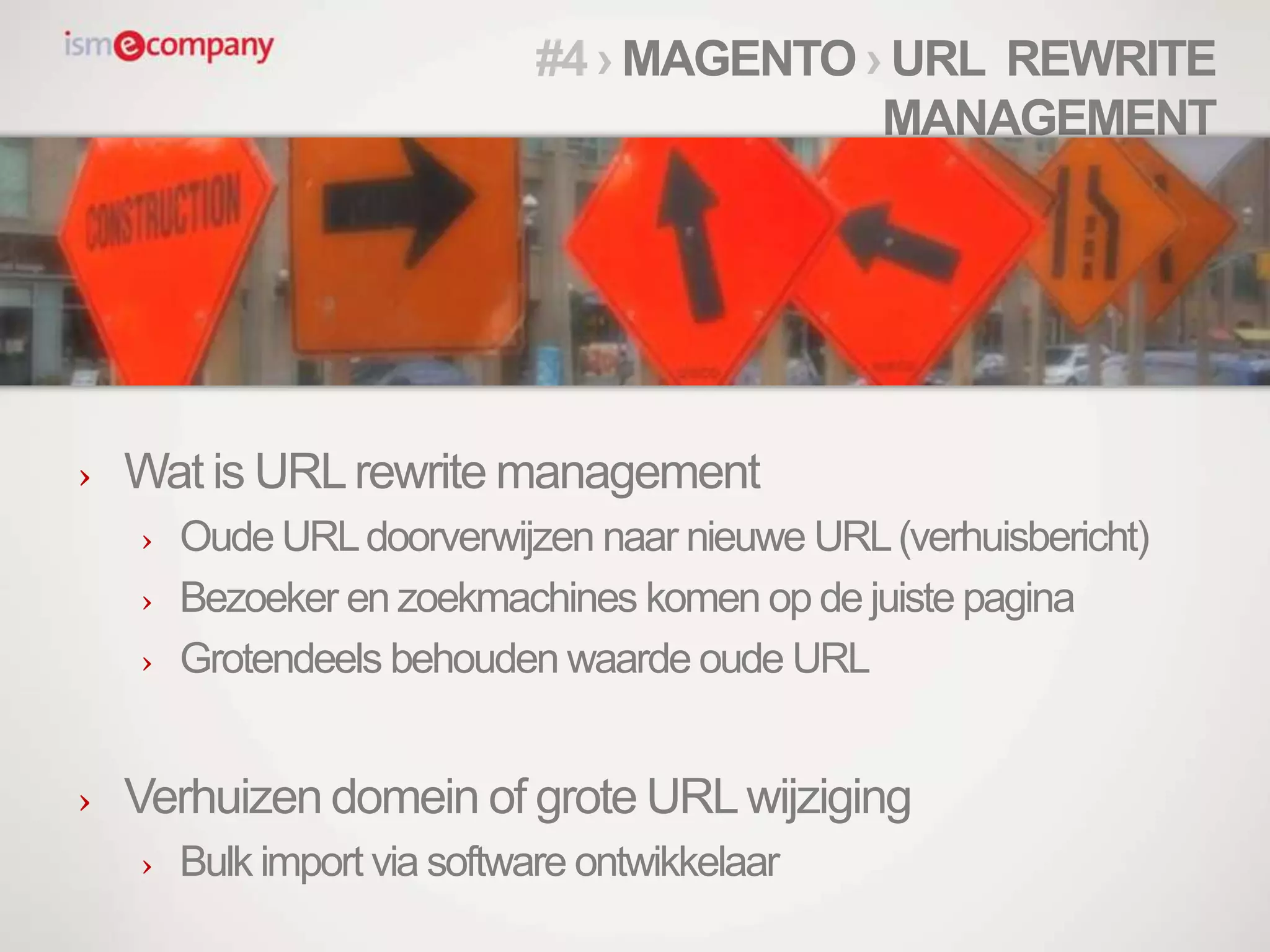 › Wat is URLrewrite management
› Oude URLdoorverwijzen naar nieuwe URL(verhuisbericht)
› Bezoeker en zoekmachines komen op de juiste pagina
› Grotendeels behouden waarde oude URL
› Verhuizen domein of grote URLwijziging
› Bulk import via software ontwikkelaar
#4 › MAGENTO › URL REWRITE
MANAGEMENT
 