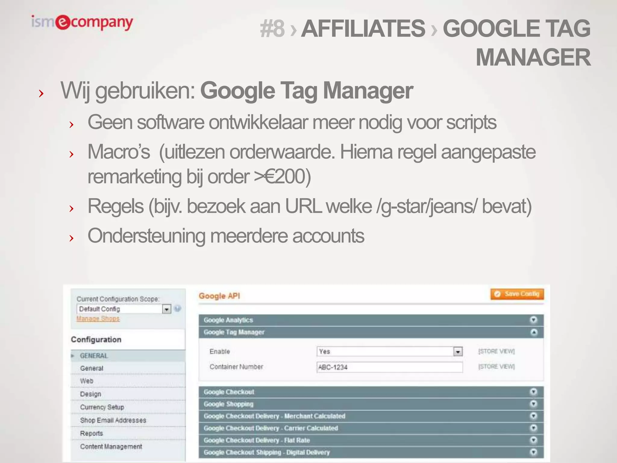 › Wij gebruiken: Google Tag Manager
› Geen software ontwikkelaar meer nodig voor scripts
› Macro’s (uitlezen orderwaarde. Hierna regel aangepaste
remarketing bij order >€200)
› Regels (bijv. bezoek aan URLwelke /g-star/jeans/ bevat)
› Ondersteuning meerdere accounts
#8 ›AFFILIATES › GOOGLE TAG
MANAGER
 