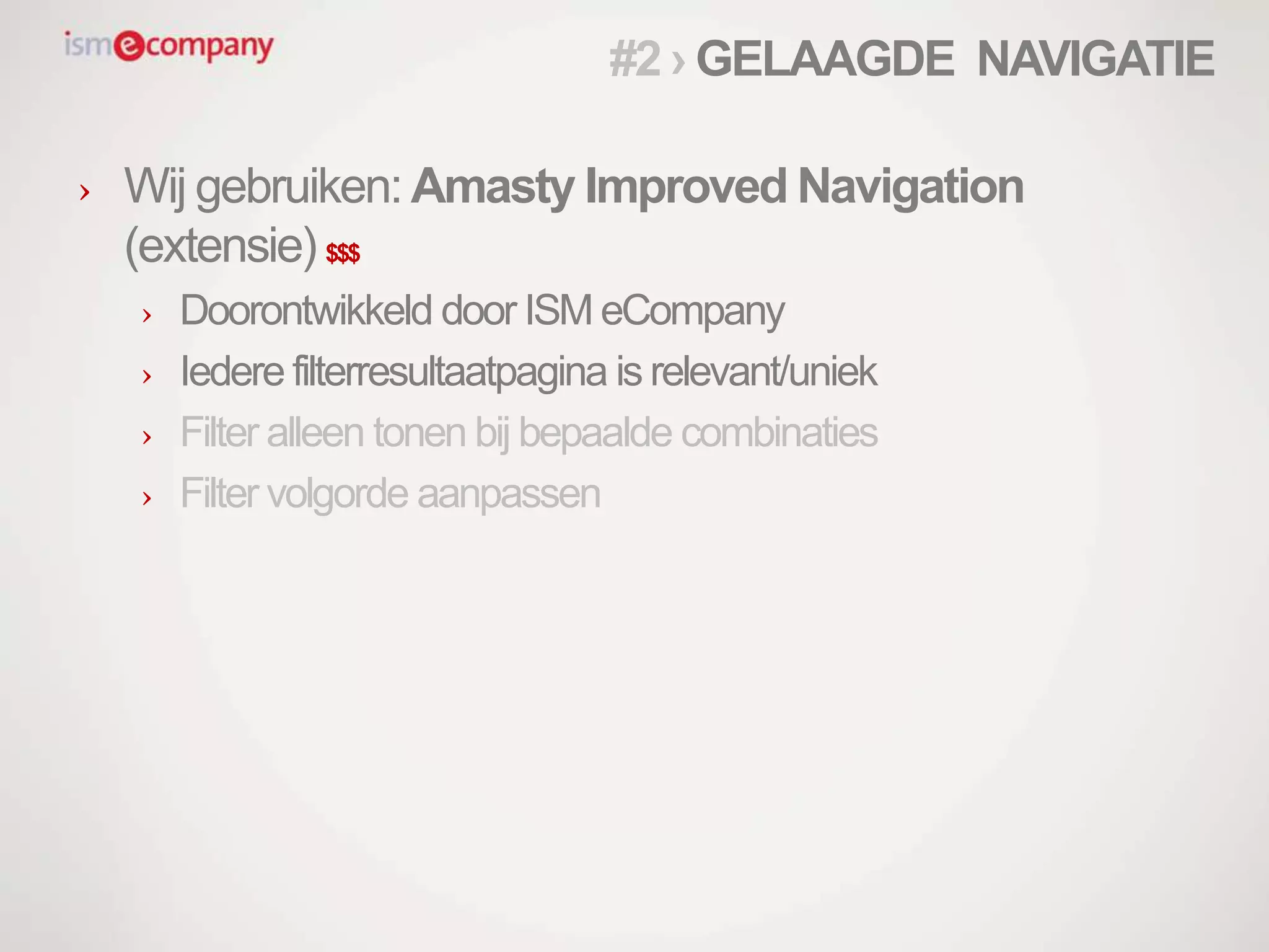 › Wij gebruiken: Amasty Improved Navigation
(extensie) $$$
› Doorontwikkeld door ISM eCompany
› Iedere filterresultaatpagina is relevant/uniek
› Filter alleen tonen bij bepaalde combinaties
› Filter volgorde aanpassen
#2 › GELAAGDE NAVIGATIE
 