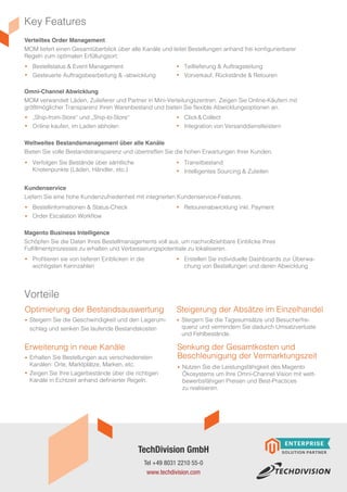 Key Features
Vorteile
Optimierung der Bestandsauswertung
Erweiterung in neue Kanäle Senkung der Gesamtkosten und
Beschleunigung der Vermarktungszeit
Steigerung der Absätze im Einzelhandel
Verteiltes Order Management
MOM liefert einen Gesamtüberblick über alle Kanäle und leitet Bestellungen anhand frei konfigurierbarer
Regeln zum optimalen Erfüllungsort:
Omni-Channel Abwicklung
MOM verwandelt Läden, Zulieferer und Partner in Mini-Verteilungszentren. Zeigen Sie Online-Käufern mit
größtmöglicher Transparenz Ihren Warenbestand und bieten Sie flexible Abwicklungsoptionen an.
Weltweites Bestandsmanagement über alle Kanäle
Bieten Sie volle Bestandstransparenz und übertreffen Sie die hohen Erwartungen Ihrer Kunden.
Kundenservice
Liefern Sie eine hohe Kundenzufriedenheit mit integrierten Kundenservice-Features.
Magento Business Intelligence
Schöpfen Sie die Daten Ihres Bestellmanagements voll aus, um nachvollziehbare Einblicke Ihres
Fulfillmentprozesses zu erhalten und Verbesserungspotentiale zu lokalisieren.
Bestellstatus & Event Management
Gesteuerte Auftragsbearbeitung & -abwicklung
„Ship-from-Store“ und „Ship-to-Store“
Online kaufen, im Laden abholen
Verfolgen Sie Bestände über sämtliche
Knotenpunkte (Läden, Händler, etc.)
Bestellinformationen & Status-Check
Order Escalation Workflow
Profitieren sie von tieferen Einblicken in die
wichtigsten Kennzahlen
Teillieferung & Auftragsteilung
Vorverkauf, Rückstände & Retouren
Click & Collect
Integration von Versanddienstleistern
Transitbestand
Intelligentes Sourcing & Zuteilen
Retourenabwicklung inkl. Payment
Erstellen Sie individuelle Dashboards zur Überwa-
chung von Bestellungen und deren Abwicklung
Steigern Sie die Geschwindigkeit und den Lagerum-
schlag und senken Sie laufende Bestandskosten
Erhalten Sie Bestellungen aus verschiedensten
Kanälen: Orte, Marktplätze, Marken, etc.
Zeigen Sie Ihre Lagerbestände über die richtigen
Kanäle in Echtzeit anhand definierter Regeln.
Nutzen Sie die Leistungsfähigkeit des Magento
Ökosystems um Ihre Omni-Channel Vision mit wett-
bewerbsfähigen Preisen und Best-Practices
zu realisieren.
Steigern Sie die Tagesumsätze und Besucherfre-
quenz und vermindern Sie dadurch Umsatzverluste
und Fehlbestände.
Tel +49 8031 2210 55-0
www.techdivision.com
TechDivision GmbH
 