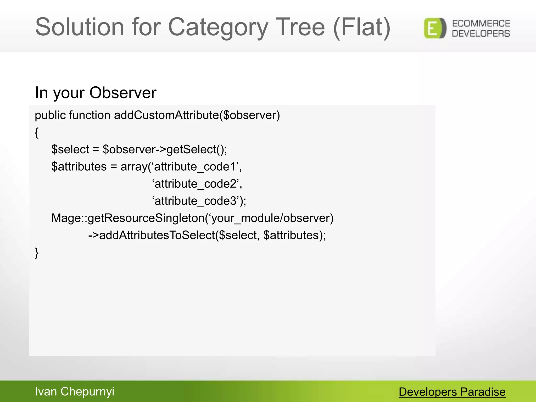 Ivan Chepurnyi
Solution for Category Tree (Flat)
Developers Paradise
public function addCustomAttribute($observer)
{
$select = $observer->getSelect();
$attributes = array(„attribute_code1‟,
„attribute_code2‟,
„attribute_code3‟);
Mage::getResourceSingleton(„your_module/observer)
->addAttributesToSelect($select, $attributes);
}
In your Observer
 