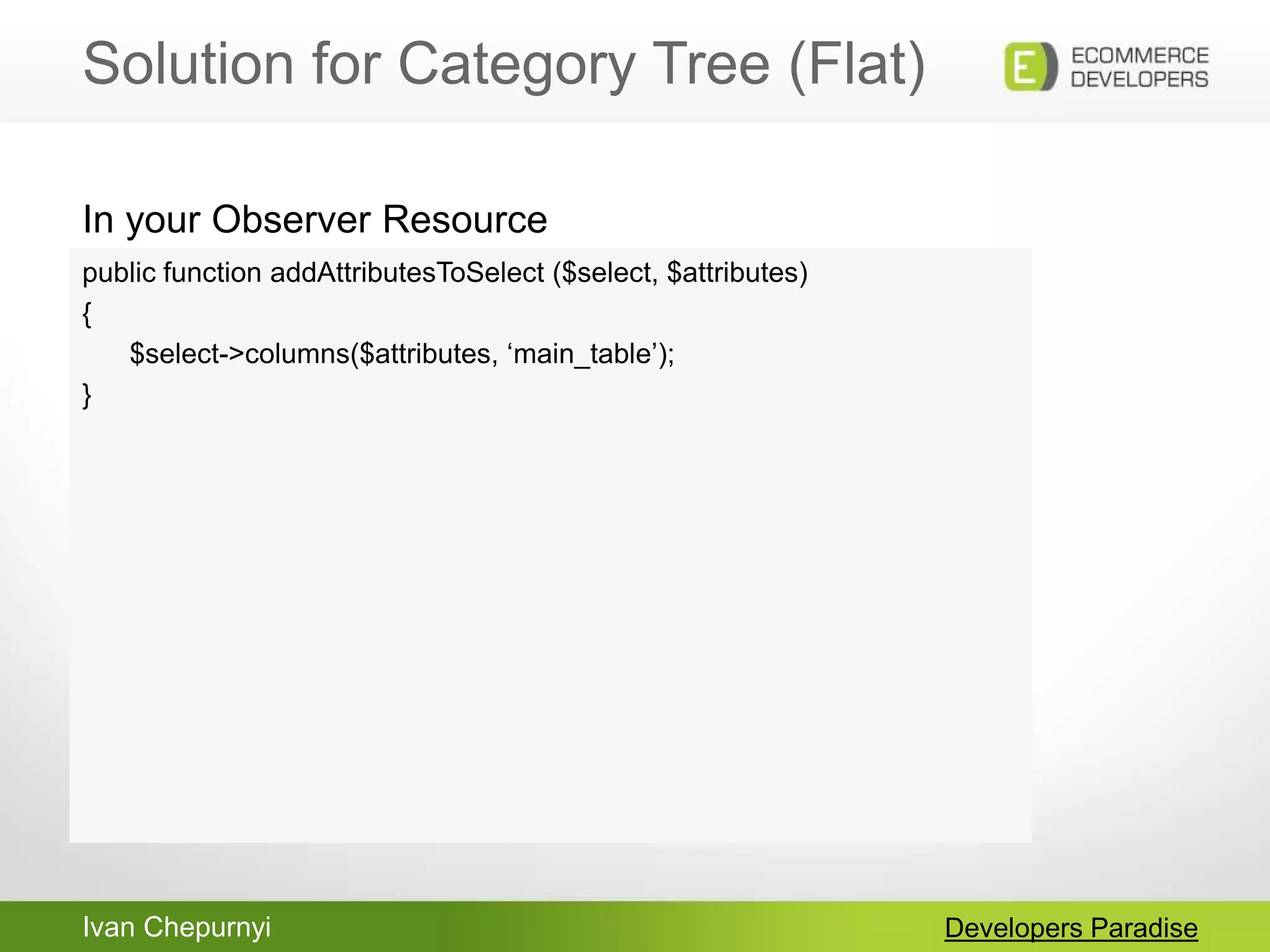Ivan Chepurnyi
Solution for Category Tree (Flat)
Developers Paradise
public function addAttributesToSelect ($select, $attributes)
{
$select->columns($attributes, „main_table‟);
}
In your Observer Resource
 