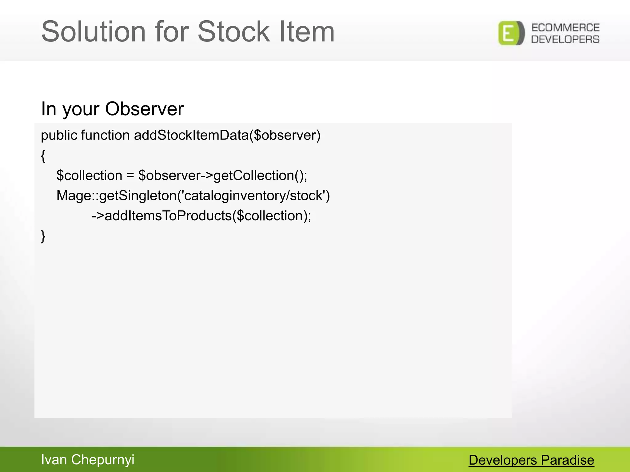 Ivan Chepurnyi
Solution for Stock Item
Developers Paradise
public function addStockItemData($observer)
{
$collection = $observer->getCollection();
Mage::getSingleton('cataloginventory/stock')
->addItemsToProducts($collection);
}
In your Observer
 