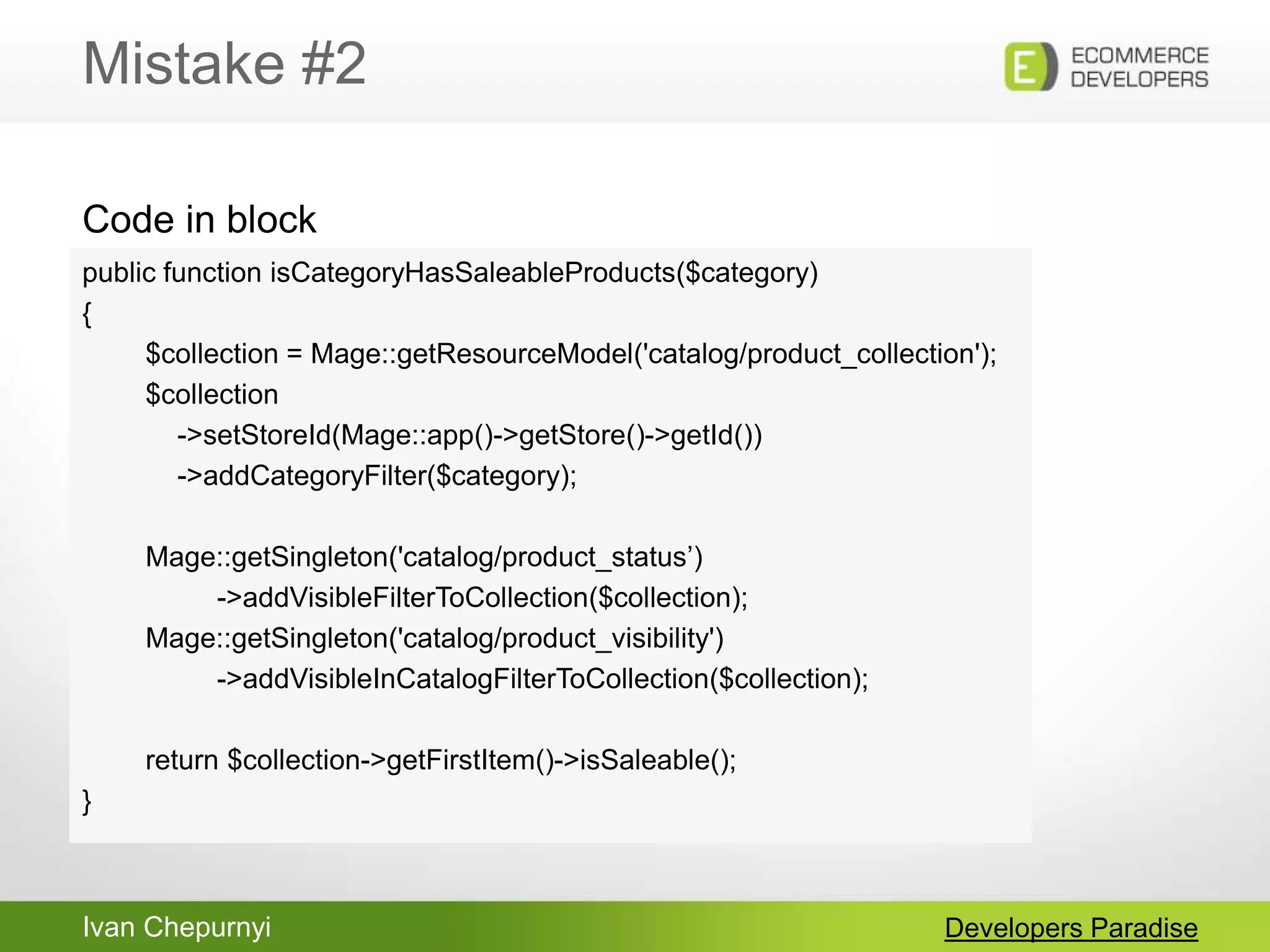 Ivan Chepurnyi
Mistake #2
Developers Paradise
public function isCategoryHasSaleableProducts($category)
{
$collection = Mage::getResourceModel('catalog/product_collection');
$collection
->setStoreId(Mage::app()->getStore()->getId())
->addCategoryFilter($category);
Mage::getSingleton('catalog/product_status‟)
->addVisibleFilterToCollection($collection);
Mage::getSingleton('catalog/product_visibility')
->addVisibleInCatalogFilterToCollection($collection);
return $collection->getFirstItem()->isSaleable();
}
Code in block
 